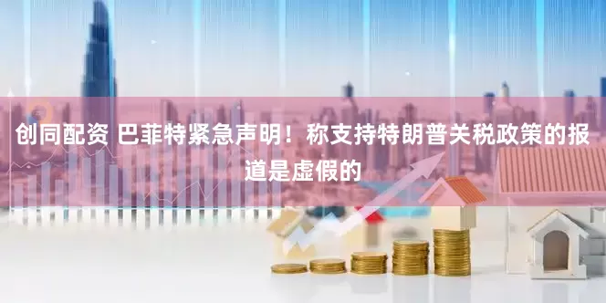 创同配资 巴菲特紧急声明！称支持特朗普关税政策的报道是虚假的