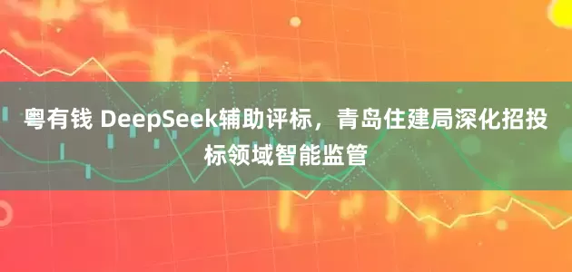 粤有钱 DeepSeek辅助评标，青岛住建局深化招投标领域智能监管