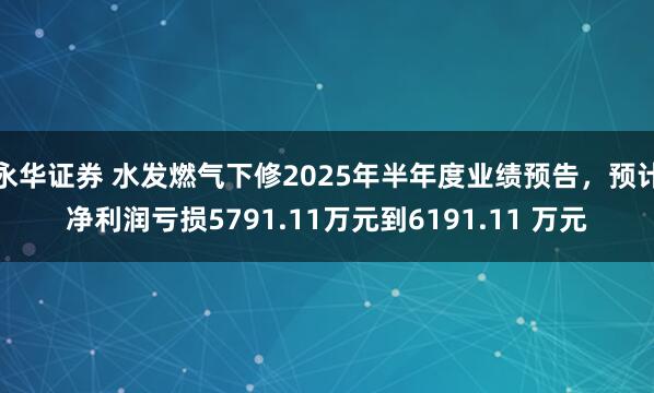 永华证券 水发燃气下修2025年半年度业绩预告，预计净利润亏损5791.11万元到6191.11 万元