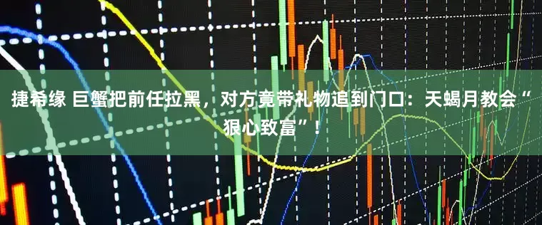 捷希缘 巨蟹把前任拉黑，对方竟带礼物追到门口：天蝎月教会“狠心致富”！