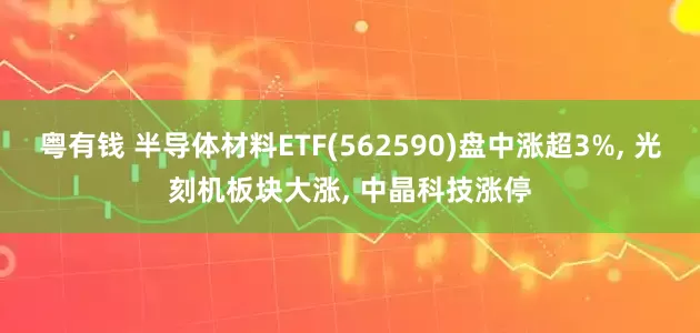 粤有钱 半导体材料ETF(562590)盘中涨超3%, 光刻机板块大涨, 中晶科技涨停