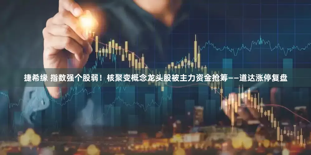 捷希缘 指数强个股弱！核聚变概念龙头股被主力资金抢筹——道达涨停复盘