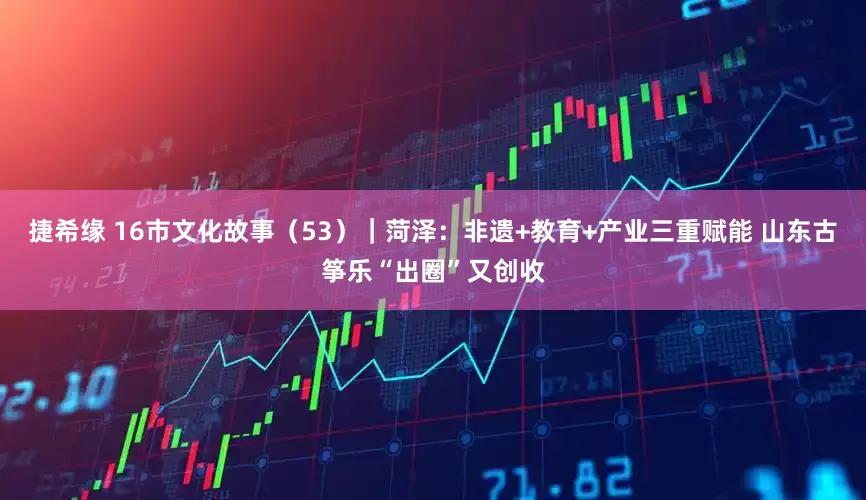 捷希缘 16市文化故事（53）｜菏泽：非遗+教育+产业三重赋能 山东古筝乐“出圈”又创收