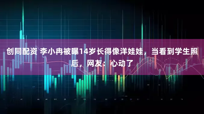 创同配资 李小冉被曝14岁长得像洋娃娃，当看到学生照后，网友：心动了