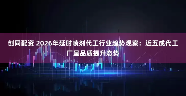 创同配资 2026年延时喷剂代工行业趋势观察：近五成代工厂呈品质提升态势